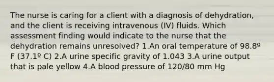 The nurse is caring for a client with a diagnosis of dehydration, and the client is receiving intravenous (IV) fluids. Which assessment finding would indicate to the nurse that the dehydration remains unresolved? 1.An oral temperature of 98.8º F (37.1º C) 2.A urine specific gravity of 1.043 3.A urine output that is pale yellow 4.A blood pressure of 120/80 mm Hg