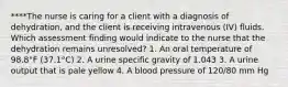 ****The nurse is caring for a client with a diagnosis of dehydration, and the client is receiving intravenous (IV) fluids. Which assessment finding would indicate to the nurse that the dehydration remains unresolved? 1. An oral temperature of 98.8°F (37.1°C) 2. A urine specific gravity of 1.043 3. A urine output that is pale yellow 4. A blood pressure of 120/80 mm Hg