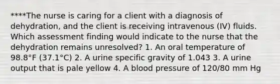 ****The nurse is caring for a client with a diagnosis of dehydration, and the client is receiving intravenous (IV) fluids. Which assessment finding would indicate to the nurse that the dehydration remains unresolved? 1. An oral temperature of 98.8°F (37.1°C) 2. A urine specific gravity of 1.043 3. A urine output that is pale yellow 4. A blood pressure of 120/80 mm Hg