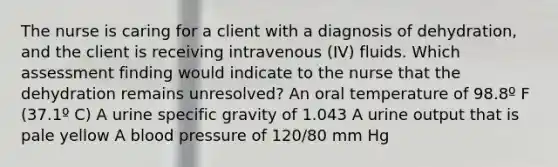 The nurse is caring for a client with a diagnosis of dehydration, and the client is receiving intravenous (IV) fluids. Which assessment finding would indicate to the nurse that the dehydration remains unresolved? An oral temperature of 98.8º F (37.1º C) A urine specific gravity of 1.043 A urine output that is pale yellow A blood pressure of 120/80 mm Hg