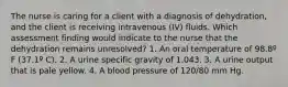 The nurse is caring for a client with a diagnosis of dehydration, and the client is receiving intravenous (IV) fluids. Which assessment finding would indicate to the nurse that the dehydration remains unresolved? 1. An oral temperature of 98.8º F (37.1º C). 2. A urine specific gravity of 1.043. 3. A urine output that is pale yellow. 4. A blood pressure of 120/80 mm Hg.