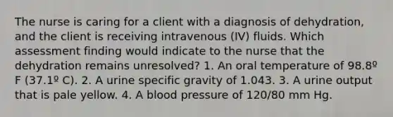 The nurse is caring for a client with a diagnosis of dehydration, and the client is receiving intravenous (IV) fluids. Which assessment finding would indicate to the nurse that the dehydration remains unresolved? 1. An oral temperature of 98.8º F (37.1º C). 2. A urine specific gravity of 1.043. 3. A urine output that is pale yellow. 4. A blood pressure of 120/80 mm Hg.