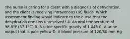 The nurse is caring for a client with a diagnosis of dehydration, and the client is receiving intravenous (IV) fluids. Which assessment finding would indicate to the nurse that the dehydration remains unresolved? A. An oral temperature of 98.8°F (37.1°C) B. A urine specific gravity of 1.043 C. A urine output that is pale yellow D. A blood pressure of 120/80 mm Hg