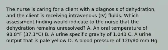 The nurse is caring for a client with a diagnosis of dehydration, and the client is receiving intravenous (IV) fluids. Which assessment finding would indicate to the nurse that the dehydration remains unresolved? A. An oral temperature of 98.8°F (37.1°C) B. A urine specific gravity of 1.043 C. A urine output that is pale yellow D. A blood pressure of 120/80 mm Hg