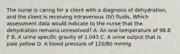 The nurse is caring for a client with a diagnosis of dehydration, and the client is receiving intravenous (IV) fluids. Which assessment data would indicate to the nurse that the dehydration remains unresolved? A. An oral temperature of 98.8 F B. A urine specific gravity of 1.043 C. A urine output that is pale yellow D. A blood pressure of 120/80 mmHg