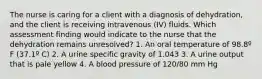 The nurse is caring for a client with a diagnosis of dehydration, and the client is receiving intravenous (IV) fluids. Which assessment finding would indicate to the nurse that the dehydration remains unresolved? 1. An oral temperature of 98.8º F (37.1º C) 2. A urine specific gravity of 1.043 3. A urine output that is pale yellow 4. A blood pressure of 120/80 mm Hg