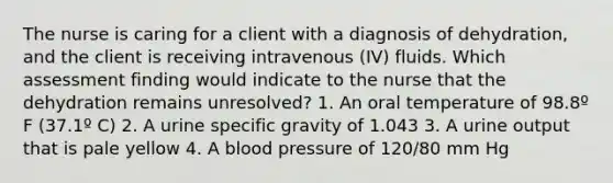 The nurse is caring for a client with a diagnosis of dehydration, and the client is receiving intravenous (IV) fluids. Which assessment finding would indicate to the nurse that the dehydration remains unresolved? 1. An oral temperature of 98.8º F (37.1º C) 2. A urine specific gravity of 1.043 3. A urine output that is pale yellow 4. A blood pressure of 120/80 mm Hg