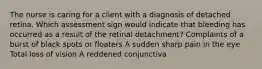 The nurse is caring for a client with a diagnosis of detached retina. Which assessment sign would indicate that bleeding has occurred as a result of the retinal detachment? Complaints of a burst of black spots or floaters A sudden sharp pain in the eye Total loss of vision A reddened conjunctiva
