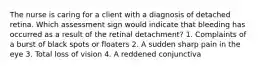 The nurse is caring for a client with a diagnosis of detached retina. Which assessment sign would indicate that bleeding has occurred as a result of the retinal detachment? 1. Complaints of a burst of black spots or floaters 2. A sudden sharp pain in the eye 3. Total loss of vision 4. A reddened conjunctiva