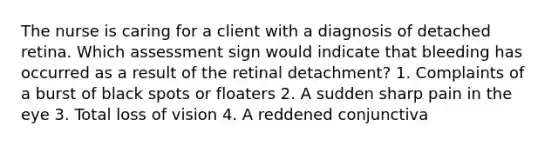 The nurse is caring for a client with a diagnosis of detached retina. Which assessment sign would indicate that bleeding has occurred as a result of the retinal detachment? 1. Complaints of a burst of black spots or floaters 2. A sudden sharp pain in the eye 3. Total loss of vision 4. A reddened conjunctiva