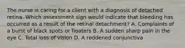 The nurse is caring for a client with a diagnosis of detached retina. Which assessment sign would indicate that bleeding has occurred as a result of the retinal detachment? A. Complaints of a burst of black spots or floaters B. A sudden sharp pain in the eye C. Total loss of vision D. A reddened conjunctiva