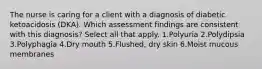 The nurse is caring for a client with a diagnosis of diabetic ketoacidosis (DKA). Which assessment findings are consistent with this diagnosis? Select all that apply. 1.Polyuria 2.Polydipsia 3.Polyphagia 4.Dry mouth 5.Flushed, dry skin 6.Moist mucous membranes