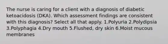 The nurse is caring for a client with a diagnosis of diabetic ketoacidosis (DKA). Which assessment findings are consistent with this diagnosis? Select all that apply. 1.Polyuria 2.Polydipsia 3.Polyphagia 4.Dry mouth 5.Flushed, dry skin 6.Moist mucous membranes