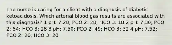 The nurse is caring for a client with a diagnosis of diabetic ketoacidosis. Which arterial blood gas results are associated with this diagnosis? 1 pH: 7.28; PCO 2: 28; HCO 3: 18 2 pH: 7.30; PCO 2: 54; HCO 3: 28 3 pH: 7.50; PCO 2: 49; HCO 3: 32 4 pH: 7.52; PCO 2: 26; HCO 3: 20