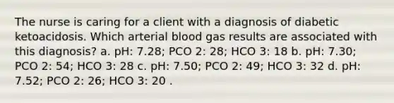 The nurse is caring for a client with a diagnosis of diabetic ketoacidosis. Which arterial blood gas results are associated with this diagnosis? a. pH: 7.28; PCO 2: 28; HCO 3: 18 b. pH: 7.30; PCO 2: 54; HCO 3: 28 c. pH: 7.50; PCO 2: 49; HCO 3: 32 d. pH: 7.52; PCO 2: 26; HCO 3: 20 .