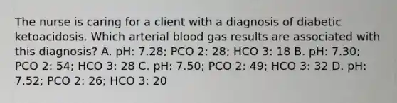 The nurse is caring for a client with a diagnosis of diabetic ketoacidosis. Which arterial blood gas results are associated with this diagnosis? A. pH: 7.28; PCO 2: 28; HCO 3: 18 B. pH: 7.30; PCO 2: 54; HCO 3: 28 C. pH: 7.50; PCO 2: 49; HCO 3: 32 D. pH: 7.52; PCO 2: 26; HCO 3: 20