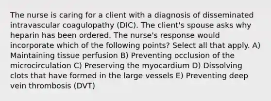 The nurse is caring for a client with a diagnosis of disseminated intravascular coagulopathy (DIC). The client's spouse asks why heparin has been ordered. The nurse's response would incorporate which of the following points? Select all that apply. A) Maintaining tissue perfusion B) Preventing occlusion of the microcirculation C) Preserving the myocardium D) Dissolving clots that have formed in the large vessels E) Preventing deep vein thrombosis (DVT)