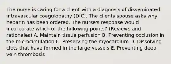 The nurse is caring for a client with a diagnosis of disseminated intravascular coagulopathy (DIC). The clients spouse asks why heparin has been ordered. The nurse's response would incorporate which of the following points? (Reviews and rationales) A. Maintain tissue perfusion B. Preventing occlusion in the microcirculation C. Preserving the myocardium D. Dissolving clots that have formed in the large vessels E. Preventing deep vein thrombosis