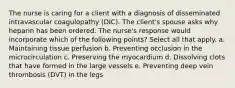 The nurse is caring for a client with a diagnosis of disseminated intravascular coagulopathy (DIC). The client's spouse asks why heparin has been ordered. The nurse's response would incorporate which of the following points? Select all that apply. a. Maintaining tissue perfusion b. Preventing occlusion in the microcirculation c. Preserving the myocardium d. Dissolving clots that have formed in the large vessels e. Preventing deep vein thrombosis (DVT) in the legs