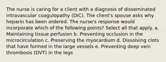 The nurse is caring for a client with a diagnosis of disseminated intravascular coagulopathy (DIC). The client's spouse asks why heparin has been ordered. The nurse's response would incorporate which of the following points? Select all that apply. a. Maintaining tissue perfusion b. Preventing occlusion in the microcirculation c. Preserving the myocardium d. Dissolving clots that have formed in the large vessels e. Preventing deep vein thrombosis (DVT) in the legs