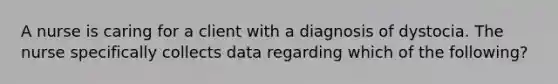 A nurse is caring for a client with a diagnosis of dystocia. The nurse specifically collects data regarding which of the following?