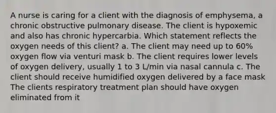 A nurse is caring for a client with the diagnosis of emphysema, a chronic obstructive pulmonary disease. The client is hypoxemic and also has chronic hypercarbia. Which statement reflects the oxygen needs of this client? a. The client may need up to 60% oxygen flow via venturi mask b. The client requires lower levels of oxygen delivery, usually 1 to 3 L/min via nasal cannula c. The client should receive humidified oxygen delivered by a face mask The clients respiratory treatment plan should have oxygen eliminated from it