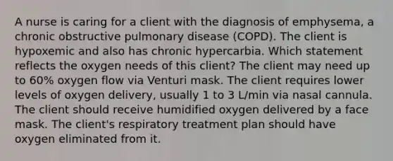 A nurse is caring for a client with the diagnosis of emphysema, a chronic obstructive pulmonary disease (COPD). The client is hypoxemic and also has chronic hypercarbia. Which statement reflects the oxygen needs of this client? The client may need up to 60% oxygen flow via Venturi mask. The client requires lower levels of oxygen delivery, usually 1 to 3 L/min via nasal cannula. The client should receive humidified oxygen delivered by a face mask. The client's respiratory treatment plan should have oxygen eliminated from it.