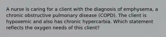 A nurse is caring for a client with the diagnosis of emphysema, a chronic obstructive pulmonary disease (COPD). The client is hypoxemic and also has chronic hypercarbia. Which statement reflects the oxygen needs of this client?