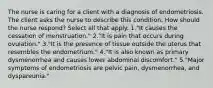 The nurse is caring for a client with a diagnosis of endometriosis. The client asks the nurse to describe this condition. How should the nurse respond? Select all that apply. 1."It causes the cessation of menstruation." 2."It is pain that occurs during ovulation." 3."It is the presence of tissue outside the uterus that resembles the endometrium." 4."It is also known as primary dysmenorrhea and causes lower abdominal discomfort." 5."Major symptoms of endometriosis are pelvic pain, dysmenorrhea, and dyspareunia."