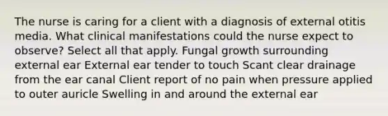 The nurse is caring for a client with a diagnosis of external otitis media. What clinical manifestations could the nurse expect to observe? Select all that apply. Fungal growth surrounding external ear External ear tender to touch Scant clear drainage from the ear canal Client report of no pain when pressure applied to outer auricle Swelling in and around the external ear