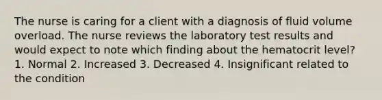 The nurse is caring for a client with a diagnosis of fluid volume overload. The nurse reviews the laboratory test results and would expect to note which finding about the hematocrit level? 1. Normal 2. Increased 3. Decreased 4. Insignificant related to the condition