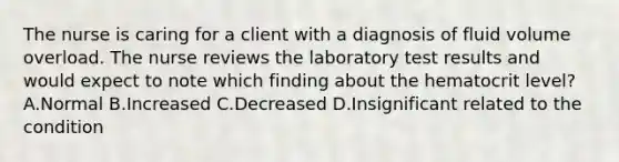 The nurse is caring for a client with a diagnosis of fluid volume overload. The nurse reviews the laboratory test results and would expect to note which finding about the hematocrit level? A.Normal B.Increased C.Decreased D.Insignificant related to the condition