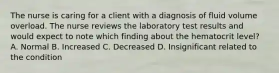 The nurse is caring for a client with a diagnosis of fluid volume overload. The nurse reviews the laboratory test results and would expect to note which finding about the hematocrit level? A. Normal B. Increased C. Decreased D. Insignificant related to the condition