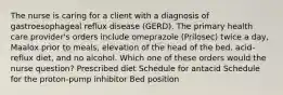 The nurse is caring for a client with a diagnosis of gastroesophageal reflux disease (GERD). The primary health care provider's orders include omeprazole (Prilosec) twice a day, Maalox prior to meals, elevation of the head of the bed, acid-reflux diet, and no alcohol. Which one of these orders would the nurse question? Prescribed diet Schedule for antacid Schedule for the proton-pump inhibitor Bed position