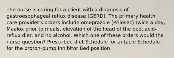 The nurse is caring for a client with a diagnosis of gastroesophageal reflux disease (GERD). The primary health care provider's orders include omeprazole (Prilosec) twice a day, Maalox prior to meals, elevation of the head of the bed, acid-reflux diet, and no alcohol. Which one of these orders would the nurse question? Prescribed diet Schedule for antacid Schedule for the proton-pump inhibitor Bed position