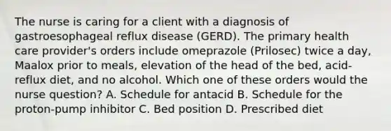 The nurse is caring for a client with a diagnosis of gastroesophageal reflux disease (GERD). The primary health care provider's orders include omeprazole (Prilosec) twice a day, Maalox prior to meals, elevation of the head of the bed, acid-reflux diet, and no alcohol. Which one of these orders would the nurse question? A. Schedule for antacid B. Schedule for the proton-pump inhibitor C. Bed position D. Prescribed diet