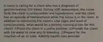 A nurse is caring for a client who has a diagnosis of gastrointestinal (GI) bleed. During shift assessment, the nurse finds the client is tachycardiac and hypotensive, and the client has an episode of hematemesis while the nurse is in the room. In addition to monitoring the client's vital signs and level of consciousness, what would be a priority nursing action for this client? 1)Place the client in a prone position. 2)Provide the client with ice water to slow any GI bleeding. 3)Prepare for the insertion of an GI tube. 4)Notify health care provider