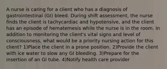 A nurse is caring for a client who has a diagnosis of gastrointestinal (GI) bleed. During shift assessment, the nurse finds the client is tachycardiac and hypotensive, and the client has an episode of hematemesis while the nurse is in the room. In addition to monitoring the client's vital signs and level of consciousness, what would be a priority nursing action for this client? 1)Place the client in a prone position. 2)Provide the client with ice water to slow any GI bleeding. 3)Prepare for the insertion of an GI tube. 4)Notify health care provider