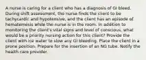 A nurse is caring for a client who has a diagnosis of GI bleed. During shift assessment, the nurse finds the client to be tachycardic and hypotensive, and the client has an episode of hematemesis while the nurse is in the room. In addition to monitoring the client's vital signs and level of conscious, what would be a priority nursing action for this client? Provide the client with ice water to slow any GI bleeding. Place the client in a prone position. Prepare for the insertion of an NG tube. Notify the health care provider.