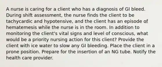 A nurse is caring for a client who has a diagnosis of GI bleed. During shift assessment, the nurse finds the client to be tachycardic and hypotensive, and the client has an episode of hematemesis while the nurse is in the room. In addition to monitoring the client's vital signs and level of conscious, what would be a priority nursing action for this client? Provide the client with ice water to slow any GI bleeding. Place the client in a prone position. Prepare for the insertion of an NG tube. Notify the health care provider.