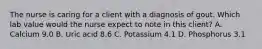 The nurse is caring for a client with a diagnosis of gout. Which lab value would the nurse expect to note in this client? A. Calcium 9.0 B. Uric acid 8.6 C. Potassium 4.1 D. Phosphorus 3.1