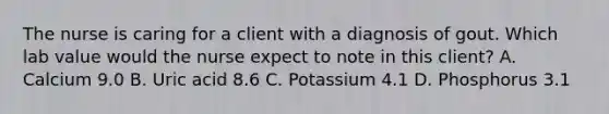 The nurse is caring for a client with a diagnosis of gout. Which lab value would the nurse expect to note in this client? A. Calcium 9.0 B. Uric acid 8.6 C. Potassium 4.1 D. Phosphorus 3.1