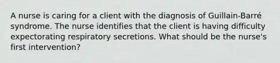 A nurse is caring for a client with the diagnosis of Guillain-Barré syndrome. The nurse identifies that the client is having difficulty expectorating respiratory secretions. What should be the nurse's first intervention?