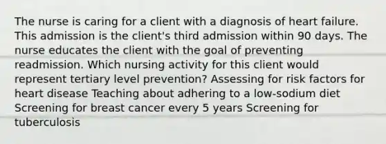 The nurse is caring for a client with a diagnosis of heart failure. This admission is the client's third admission within 90 days. The nurse educates the client with the goal of preventing readmission. Which nursing activity for this client would represent tertiary level prevention? Assessing for risk factors for heart disease Teaching about adhering to a low-sodium diet Screening for breast cancer every 5 years Screening for tuberculosis