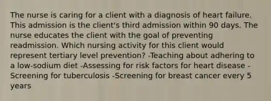 The nurse is caring for a client with a diagnosis of heart failure. This admission is the client's third admission within 90 days. The nurse educates the client with the goal of preventing readmission. Which nursing activity for this client would represent tertiary level prevention? -Teaching about adhering to a low-sodium diet -Assessing for risk factors for heart disease -Screening for tuberculosis -Screening for breast cancer every 5 years