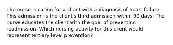 The nurse is caring for a client with a diagnosis of heart failure. This admission is the client's third admission within 90 days. The nurse educates the client with the goal of preventing readmission. Which nursing activity for this client would represent tertiary level prevention?