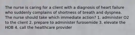 The nurse is caring for a client with a diagnosis of heart failure who suddenly complains of shortness of breath and dyspnea. The nurse should take which immediate action? 1. administer O2 to the client 2. prepare to administer furosemide 3. elevate the HOB 4. call the healthcare provider