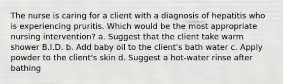 The nurse is caring for a client with a diagnosis of hepatitis who is experiencing pruritis. Which would be the most appropriate nursing intervention? a. Suggest that the client take warm shower B.I.D. b. Add baby oil to the client's bath water c. Apply powder to the client's skin d. Suggest a hot-water rinse after bathing