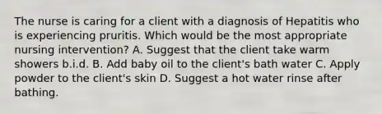 The nurse is caring for a client with a diagnosis of Hepatitis who is experiencing pruritis. Which would be the most appropriate nursing intervention? A. Suggest that the client take warm showers b.i.d. B. Add baby oil to the client's bath water C. Apply powder to the client's skin D. Suggest a hot water rinse after bathing.