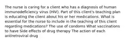 The nurse is caring for a client who has a diagnosis of human immunodeficiency virus (HIV). Part of this client's teaching plan is educating the client about his or her medications. What is essential for the nurse to include in the teaching of this client regarding medications? The use of condoms What vaccinations to have Side effects of drug therapy The action of each antiretroviral drug